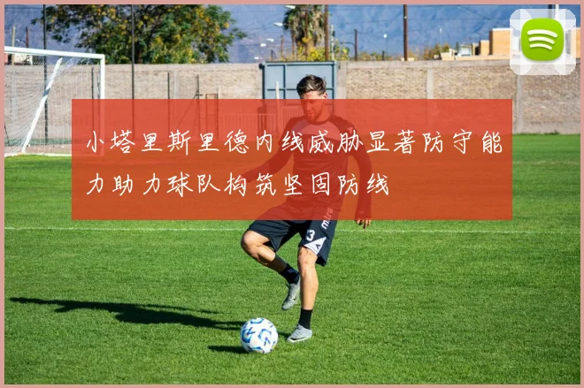 小塔里斯里德内线威胁显著防守能力助力球队构筑坚固防线