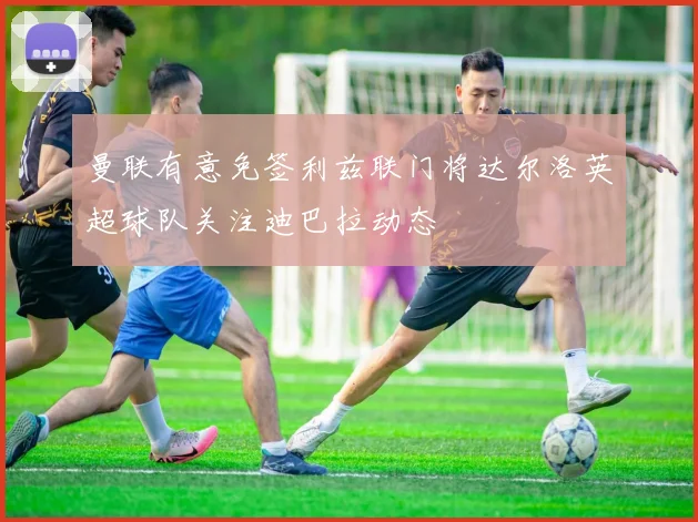 曼联有意免签利兹联门将达尔洛英超球队关注迪巴拉动态