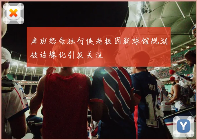 库班怒告独行侠老板因新球馆规划被边缘化引发关注