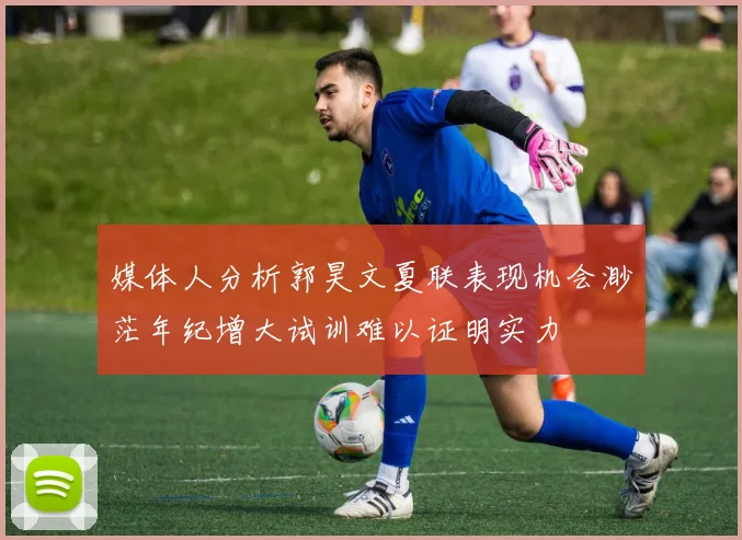 媒体人分析郭昊文夏联表现机会渺茫年纪增大试训难以证明实力