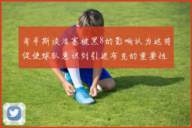 考辛斯谈活塞被黑8的影响认为这将促使球队意识到引进布克的重要性