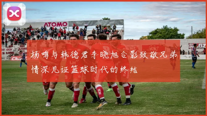 杨鸣与韩德君李晓旭合影致敬兄弟情深见证篮球时代的终结