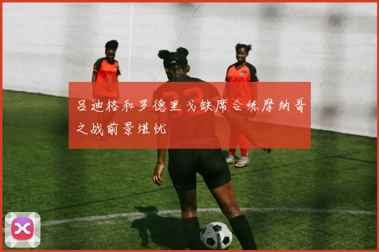 吕迪格和罗德里戈缺席合练摩纳哥之战前景堪忧