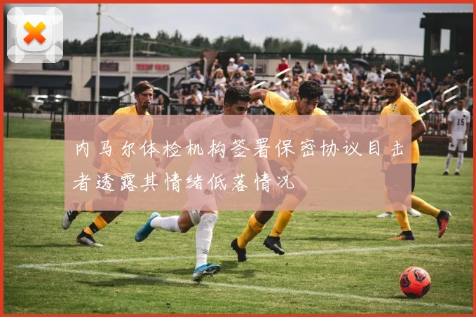 内马尔体检机构签署保密协议目击者透露其情绪低落情况
