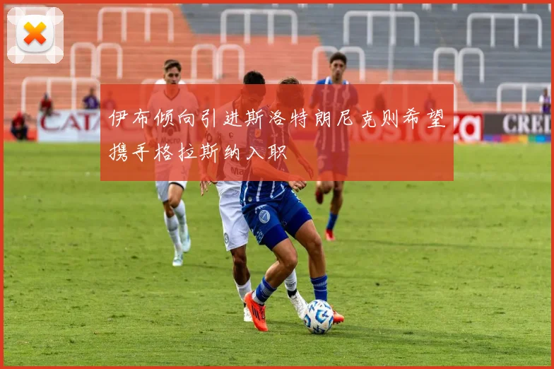 伊布倾向引进斯洛特朗尼克则希望携手格拉斯纳入职