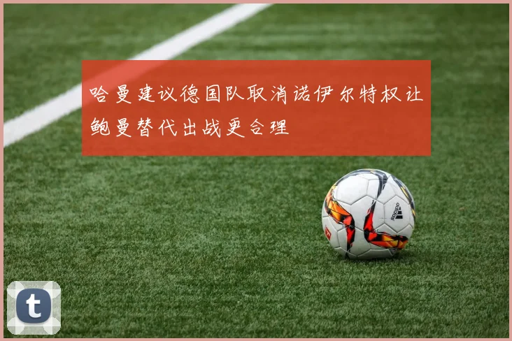 哈曼建议德国队取消诺伊尔特权让鲍曼替代出战更合理