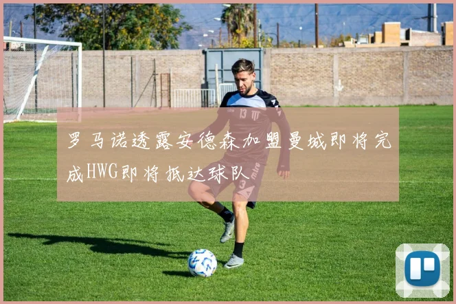 罗马诺透露安德森加盟曼城即将完成HWG即将抵达球队