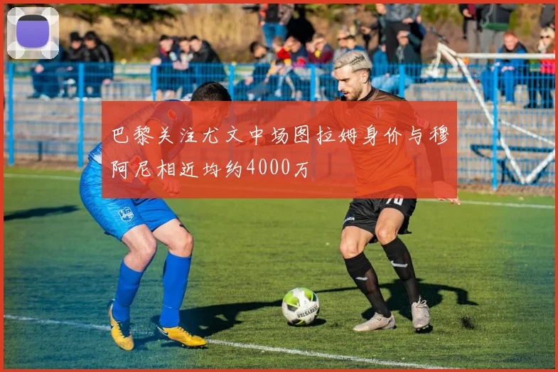 巴黎关注尤文中场图拉姆身价与穆阿尼相近均约4000万