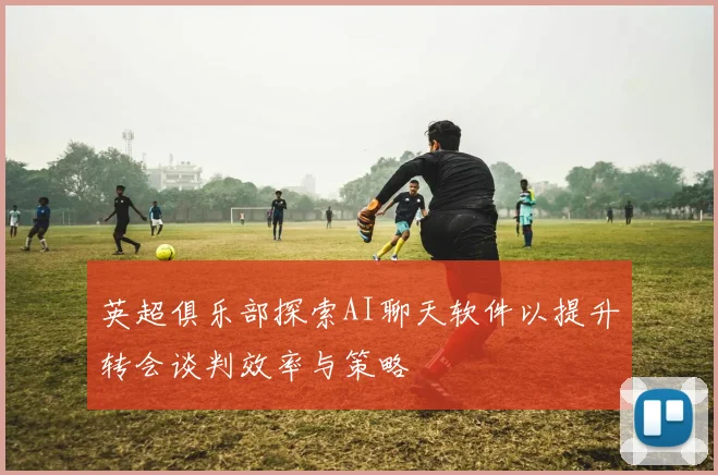 英超俱乐部探索AI聊天软件以提升转会谈判效率与策略