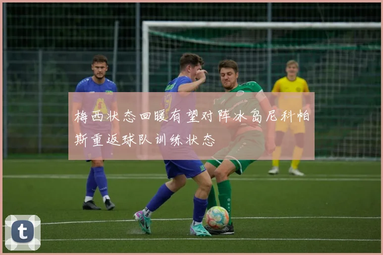 梅西状态回暖有望对阵冰岛尼科帕斯重返球队训练状态