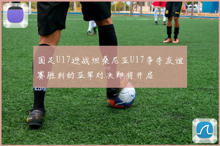 国足U17迎战坦桑尼亚U17争夺友谊赛胜利的亚军对决即将开启