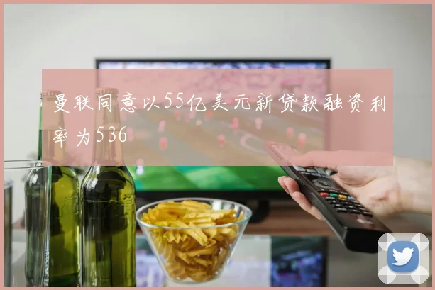 曼联同意以55亿美元新贷款融资利率为536