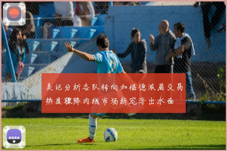 美记分析各队转向加福德浓眉交易热度骤降内线市场新宠浮出水面