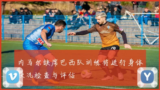 内马尔缺席巴西队训练将进行身体状况检查与评估