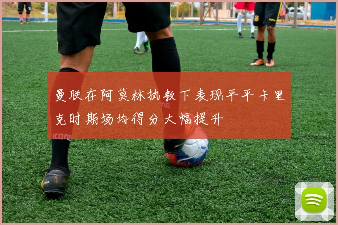 曼联在阿莫林执教下表现平平卡里克时期场均得分大幅提升