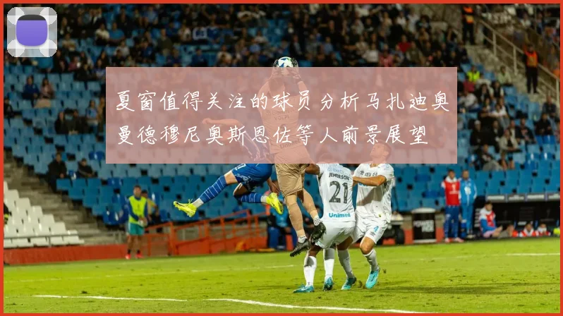夏窗值得关注的球员分析马扎迪奥曼德穆尼奥斯恩佐等人前景展望