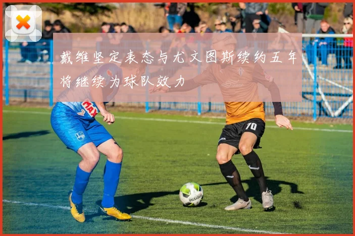 戴维坚定表态与尤文图斯续约五年将继续为球队效力