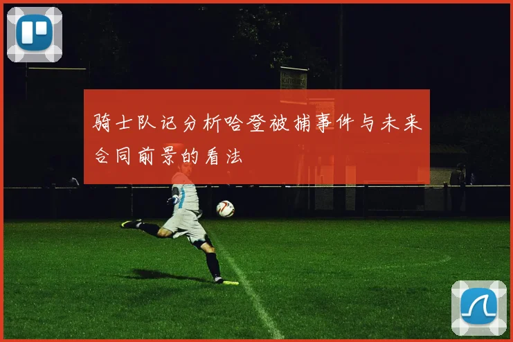骑士队记分析哈登被捕事件与未来合同前景的看法