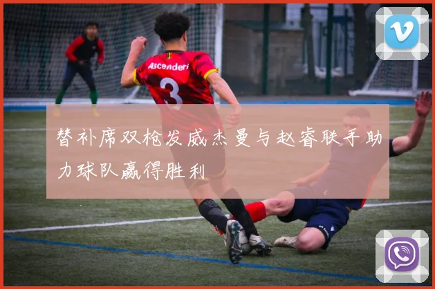 替补席双枪发威杰曼与赵睿联手助力球队赢得胜利