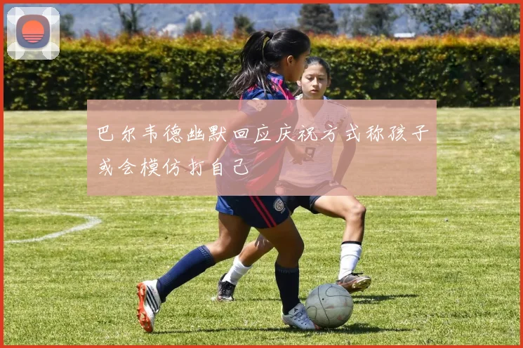 巴尔韦德幽默回应庆祝方式称孩子或会模仿打自己