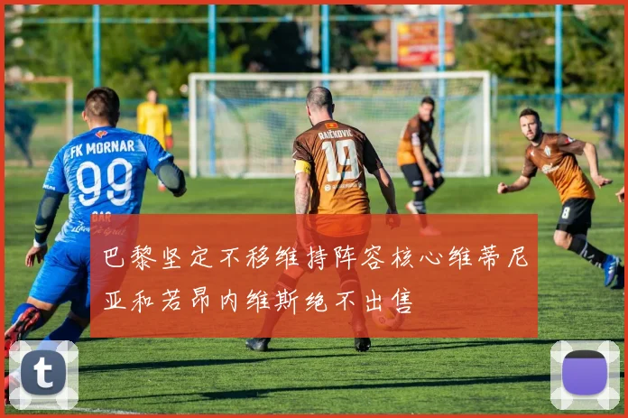 巴黎坚定不移维持阵容核心维蒂尼亚和若昂内维斯绝不出售