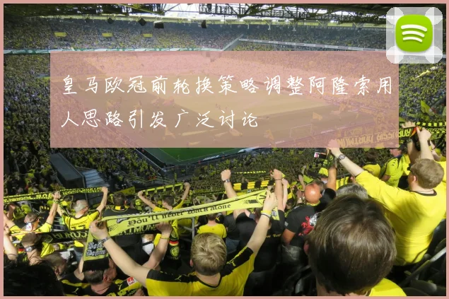 皇马欧冠前轮换策略调整阿隆索用人思路引发广泛讨论
