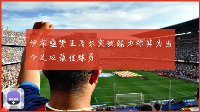 伊布盛赞亚马尔突破能力称其为当今足坛最佳球员