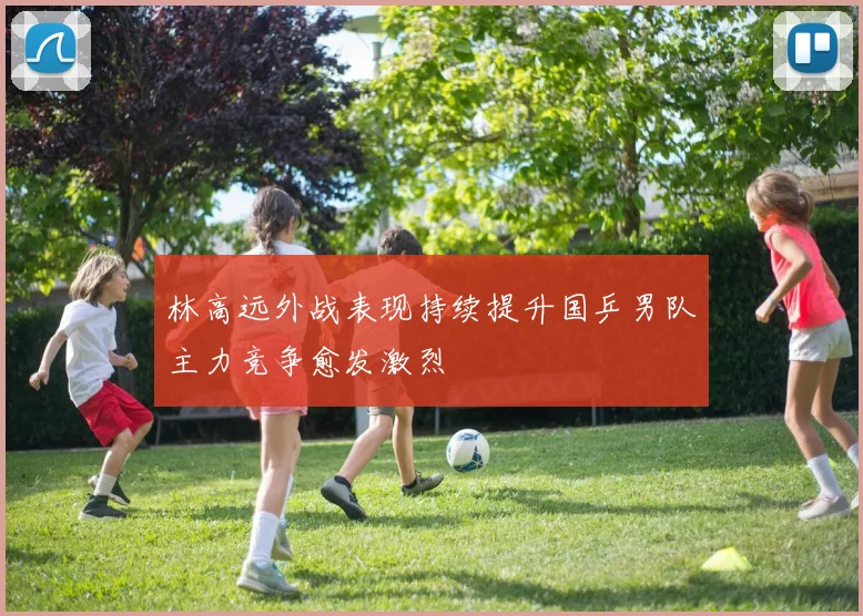 林高远外战表现持续提升国乒男队主力竞争愈发激烈