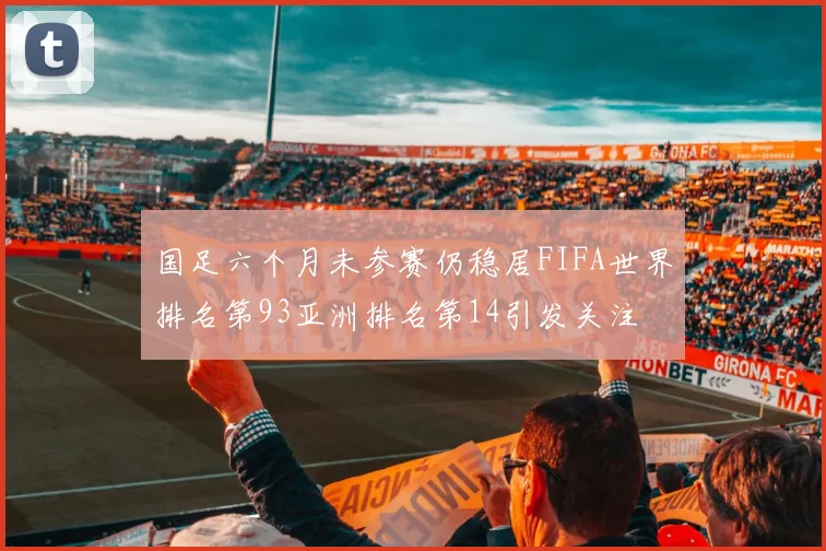 国足六个月未参赛仍稳居FIFA世界排名第93亚洲排名第14引发关注