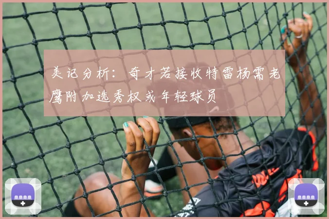 美记分析：奇才若接收特雷杨需老鹰附加选秀权或年轻球员