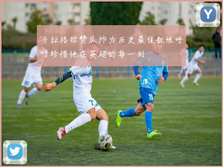 卡拉格称赞瓜帅为历史最佳教练呼吁珍惜他在英超的每一刻