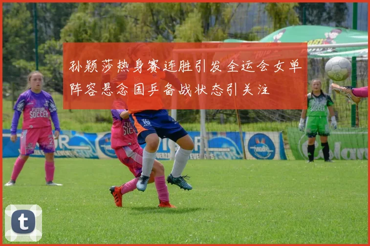 孙颖莎热身赛连胜引发全运会女单阵容悬念国乒备战状态引关注