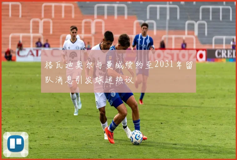 格瓦迪奥尔与曼城续约至2031年留队消息引发球迷热议