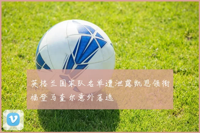 英格兰国家队名单遭泄露凯恩领衔福登马奎尔意外落选