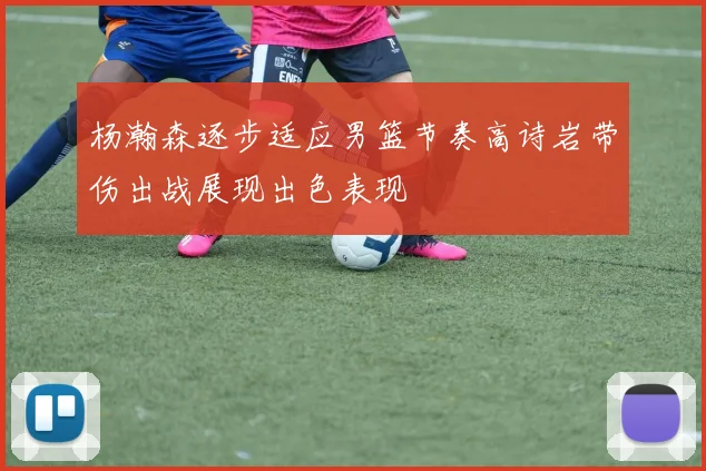 杨瀚森逐步适应男篮节奏高诗岩带伤出战展现出色表现