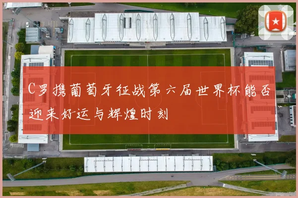 C罗携葡萄牙征战第六届世界杯能否迎来好运与辉煌时刻