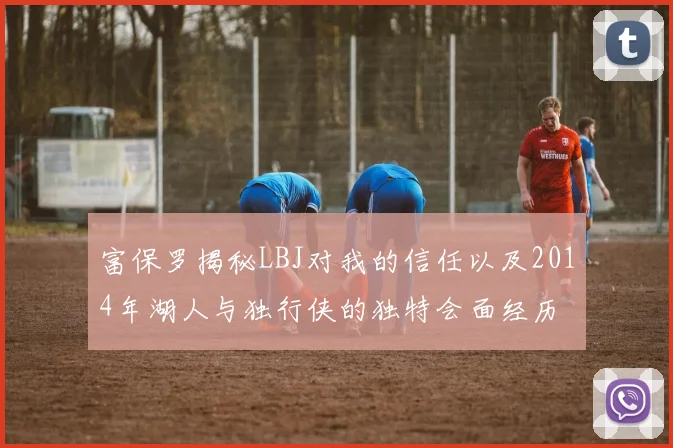 富保罗揭秘LBJ对我的信任以及2014年湖人与独行侠的独特会面经历