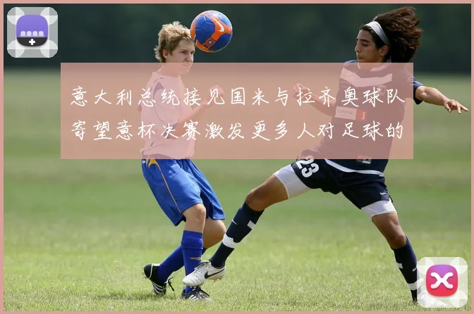 意大利总统接见国米与拉齐奥球队寄望意杯决赛激发更多人对足球的热爱
